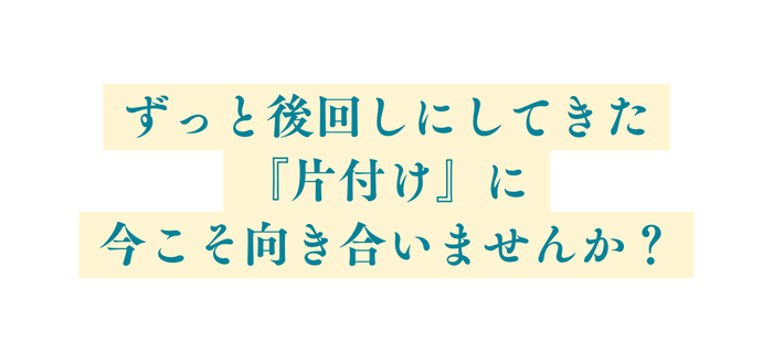 ずっと後回しにしてきた 片付け に 今こそ向き合いませんか